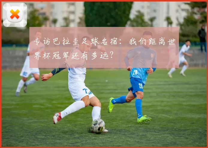 专访巴拉圭足球名宿：我们距离世界杯冠军还有多远？