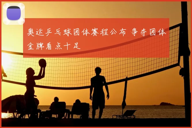 奥运乒乓球团体赛程公布 争夺团体金牌看点十足
