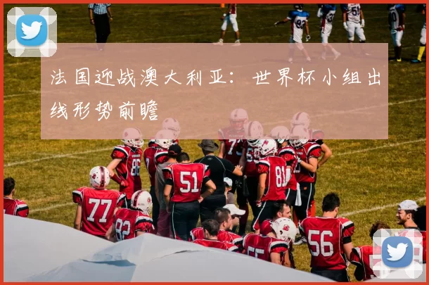 法国迎战澳大利亚:世界杯小组出线形势前瞻