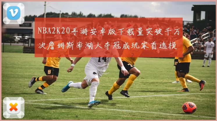 NBA2K20手游安卓版下载量突破千万次詹姆斯率湖人夺冠成玩家首选模组