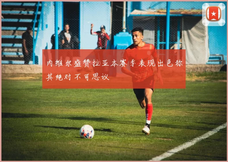 内维尔盛赞拉亚本赛季表现出色称其绝对不可思议