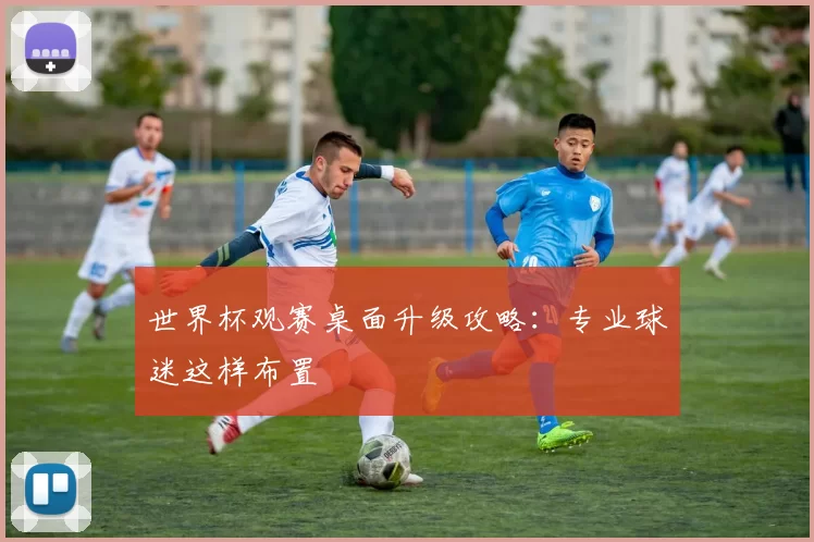 世界杯观赛桌面升级攻略：专业球迷这样布置