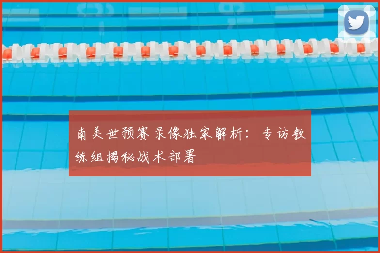 南美世预赛录像独家解析：专访教练组揭秘战术部署
