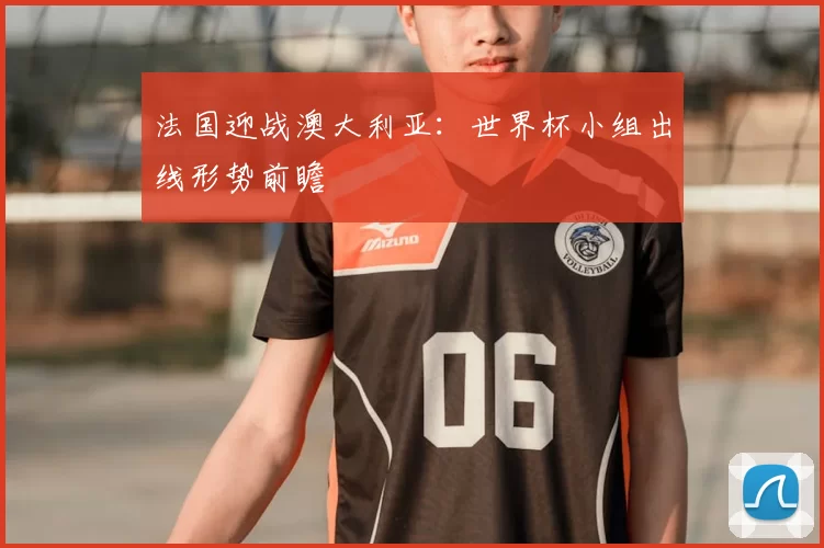 法国迎战澳大利亚:世界杯小组出线形势前瞻