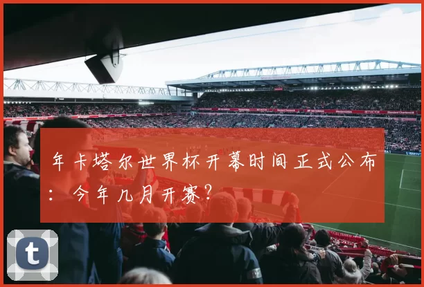 年卡塔尔世界杯开幕时间正式公布:今年几月开赛?