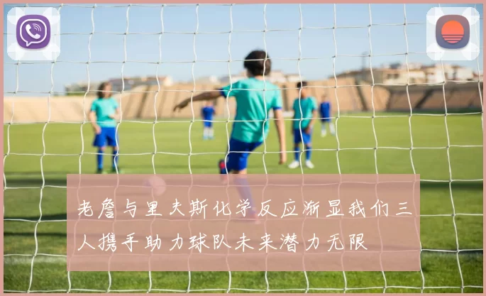 老詹与里夫斯化学反应渐显我们三人携手助力球队未来潜力无限