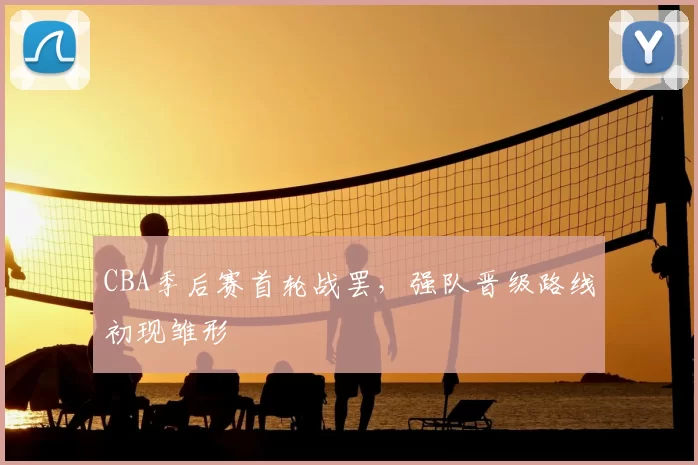 CBA季后赛首轮战罢,强队晋级路线初现雏形
