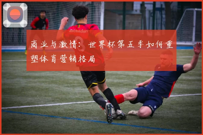 商业与激情:世界杯第五季如何重塑体育营销格局