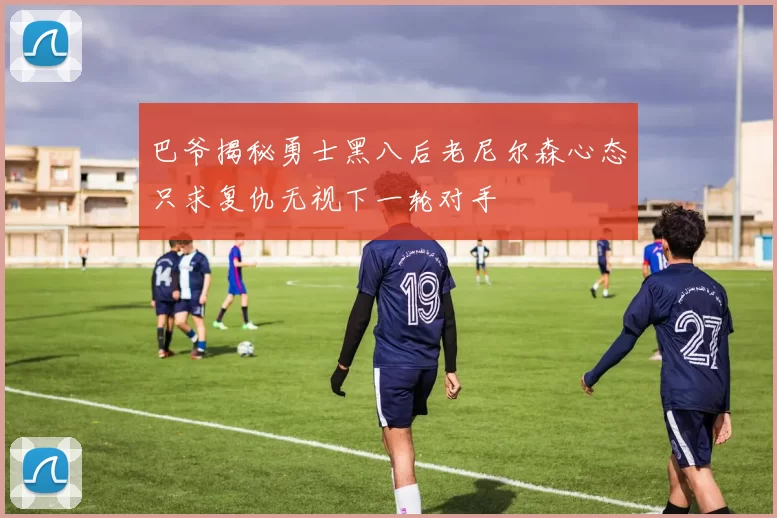 巴爷揭秘勇士黑八后老尼尔森心态只求复仇无视下一轮对手