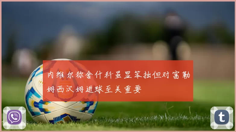 内维尔称舍什科虽显笨拙但对富勒姆西汉姆进球至关重要