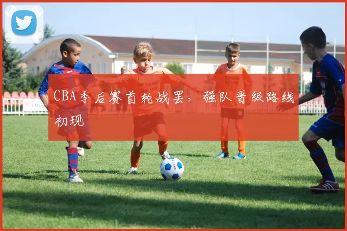CBA季后赛首轮战罢，强队晋级路线初现