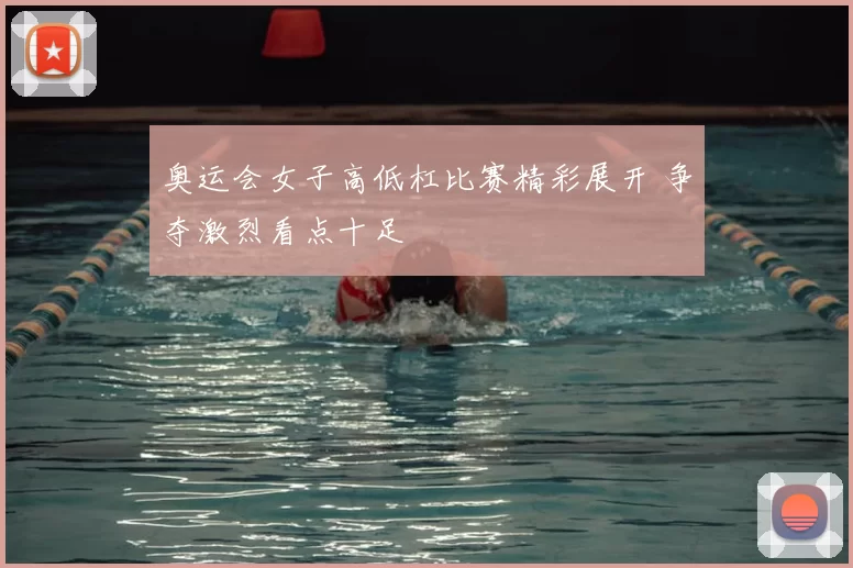 奥运会女子高低杠比赛精彩展开 争夺激烈看点十足