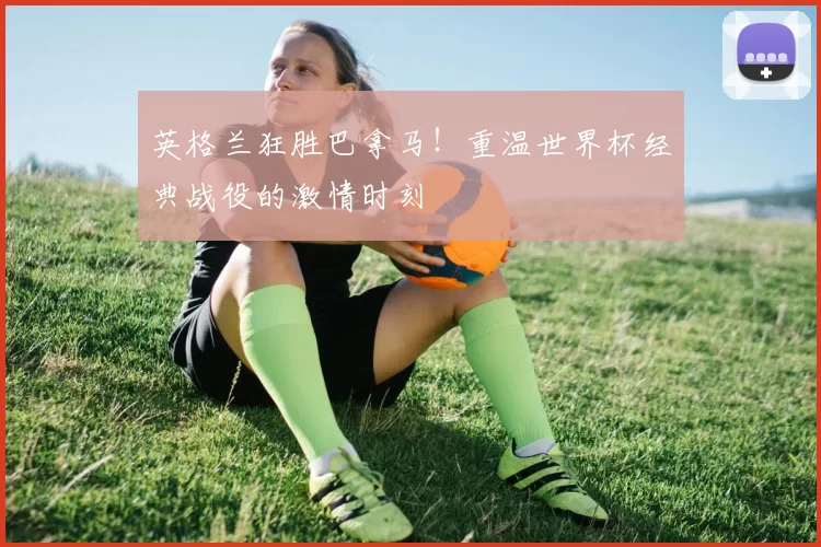 英格兰狂胜巴拿马!重温世界杯经典战役的激情时刻