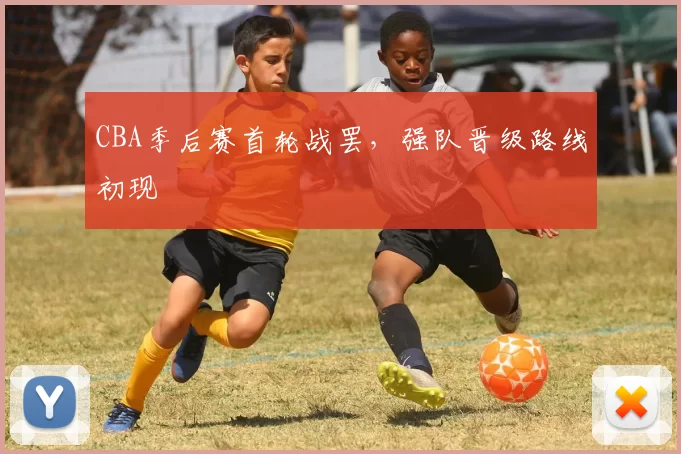 CBA季后赛首轮战罢,强队晋级路线初现