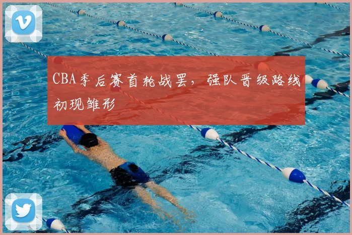 CBA季后赛首轮战罢，强队晋级路线初现雏形