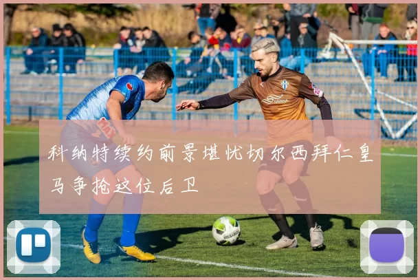 科纳特续约前景堪忧切尔西拜仁皇马争抢这位后卫