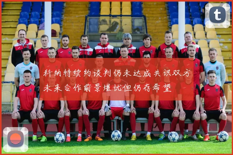 科纳特续约谈判仍未达成共识双方未来合作前景堪忧但仍存希望