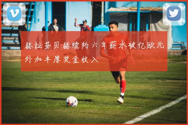 赫拉芬贝赫续约六年薪水破亿欧元外加丰厚奖金收入