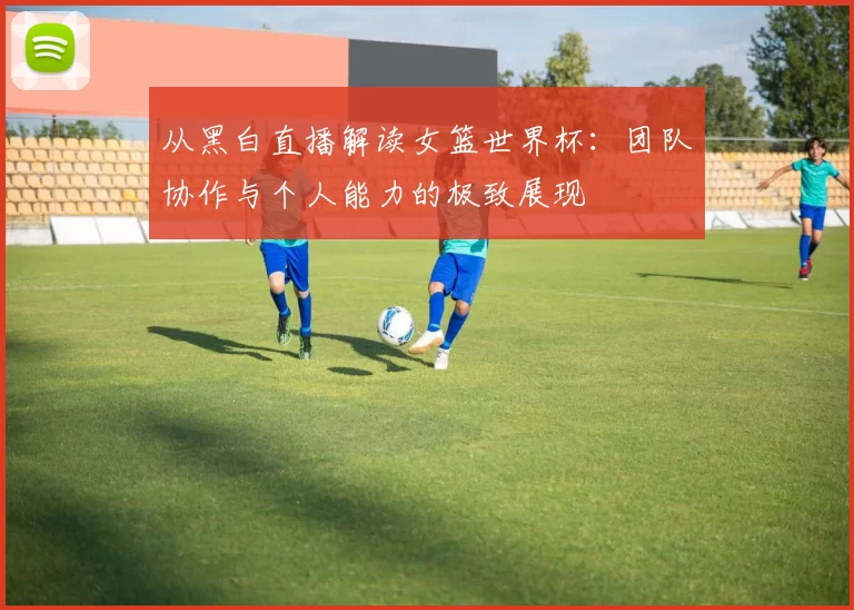 从黑白直播解读女篮世界杯:团队协作与个人能力的极致展现