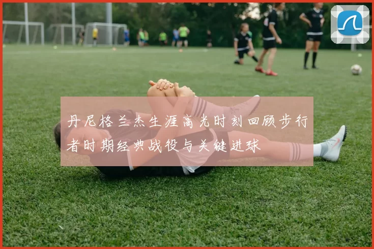 丹尼格兰杰生涯高光时刻回顾步行者时期经典战役与关键进球