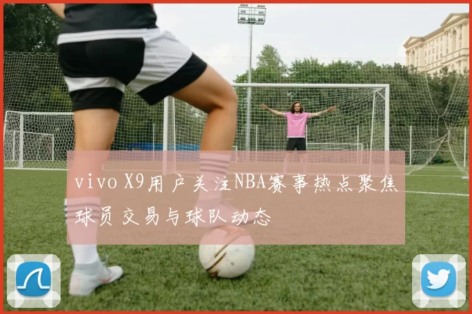vivo X9用户关注NBA赛事热点聚焦球员交易与球队动态