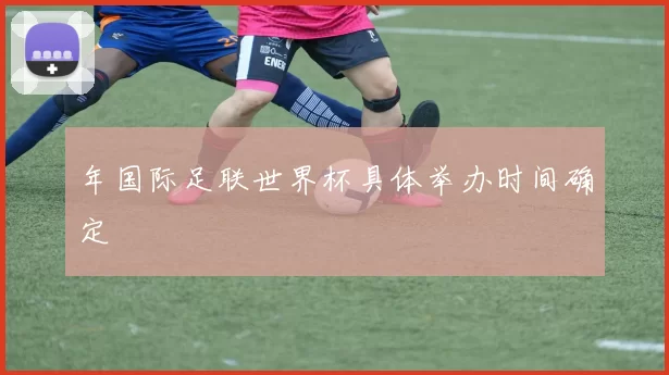 年国际足联世界杯具体举办时间确定