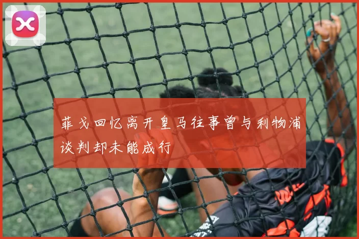 菲戈回忆离开皇马往事曾与利物浦谈判却未能成行