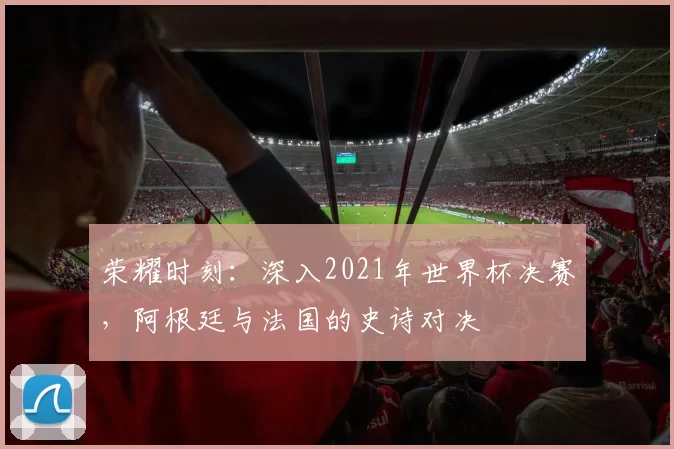荣耀时刻：深入2021年世界杯决赛，阿根廷与法国的史诗对决