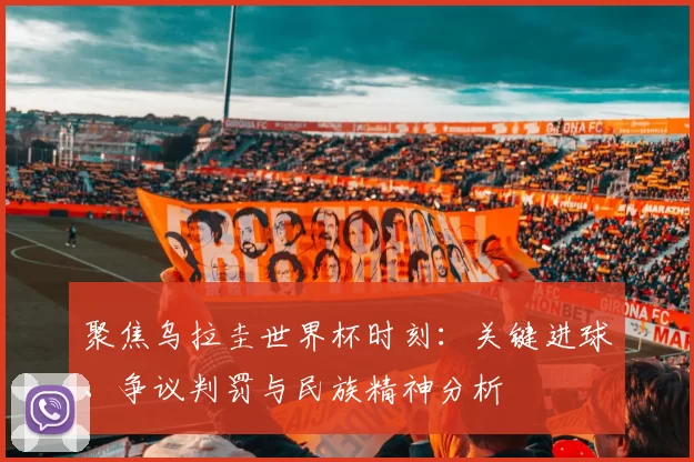 聚焦乌拉圭世界杯时刻：关键进球、争议判罚与民族精神分析