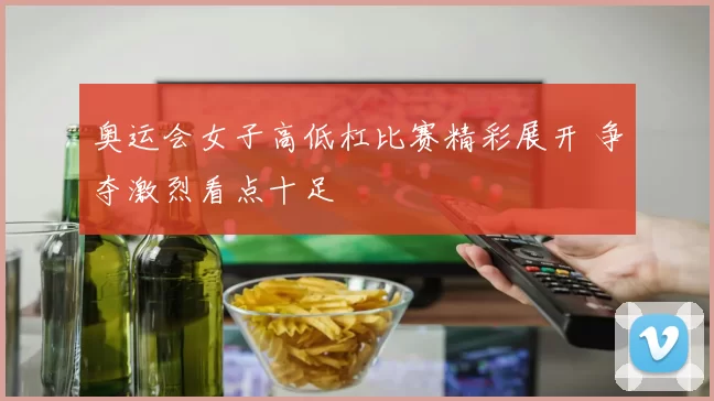 奥运会女子高低杠比赛精彩展开 争夺激烈看点十足