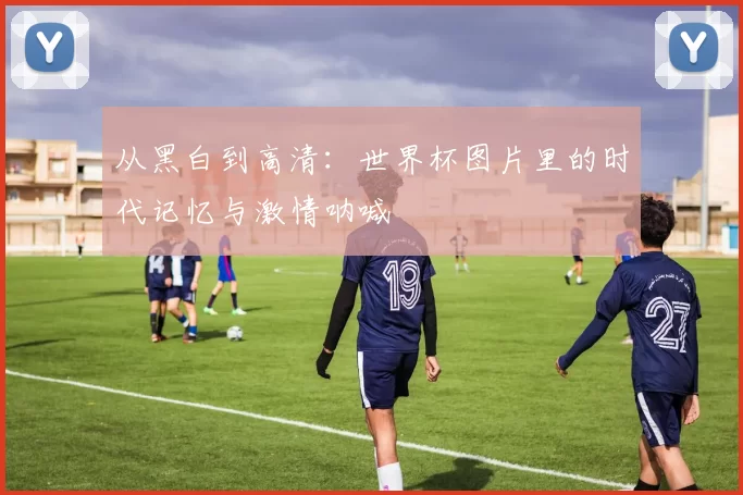 从黑白到高清：世界杯图片里的时代记忆与激情呐喊