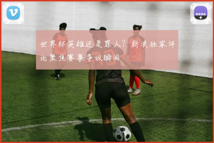 世界杯英雄还是罪人？新浪独家评论聚焦赛事争议瞬间