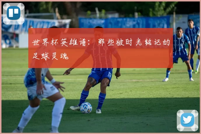 世界杯英雄谱:那些被时光铭记的足球灵魂