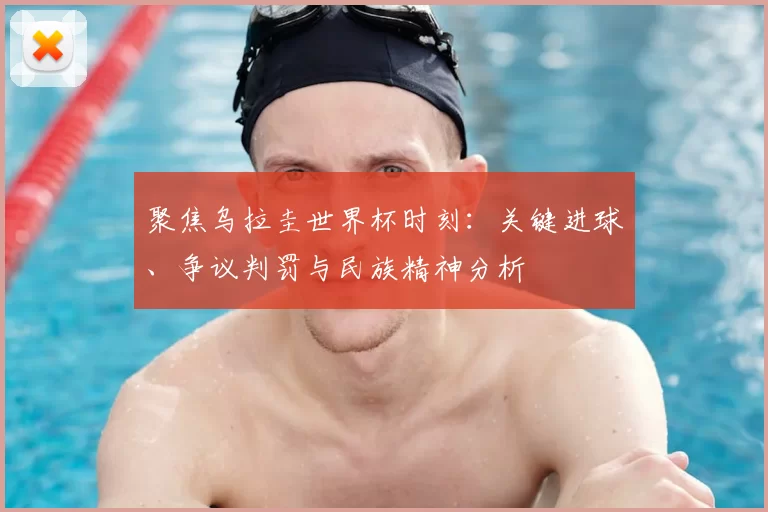 聚焦乌拉圭世界杯时刻:关键进球、争议判罚与民族精神分析