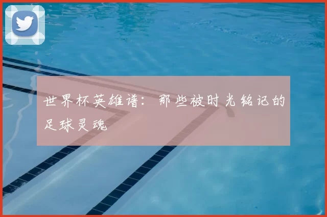 世界杯英雄谱：那些被时光铭记的足球灵魂