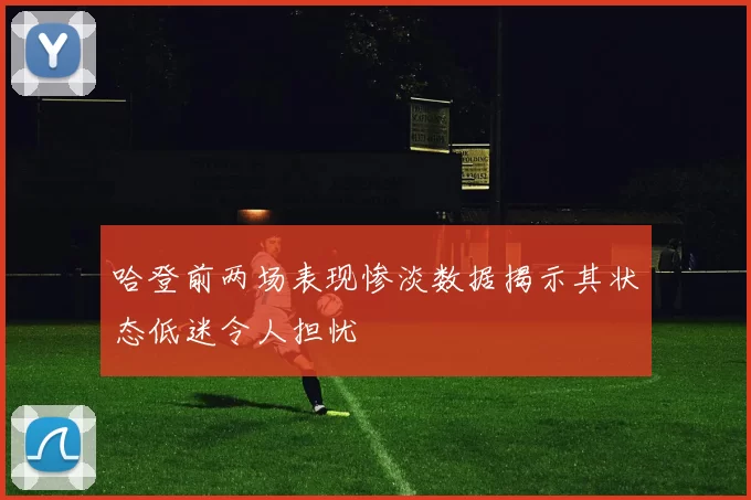 哈登前两场表现惨淡数据揭示其状态低迷令人担忧