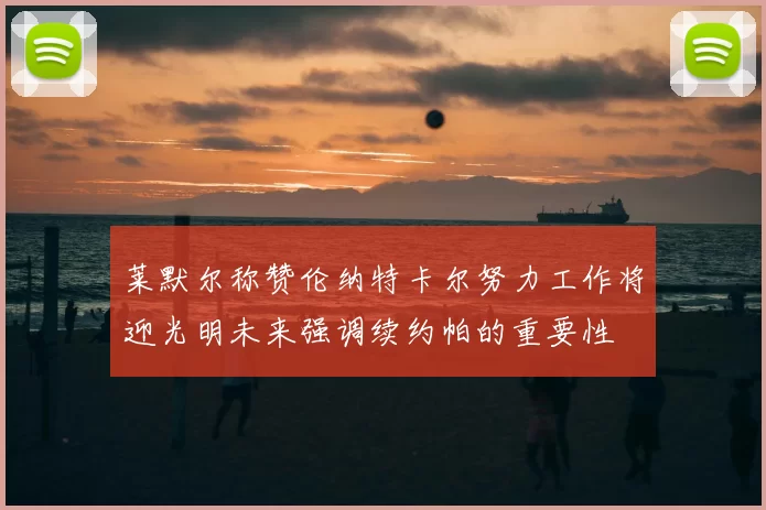 莱默尔称赞伦纳特卡尔努力工作将迎光明未来强调续约帕的重要性