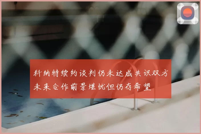 科纳特续约谈判仍未达成共识双方未来合作前景堪忧但仍存希望