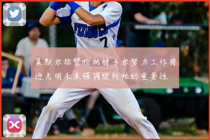 莱默尔称赞伦纳特卡尔努力工作将迎光明未来强调续约帕的重要性