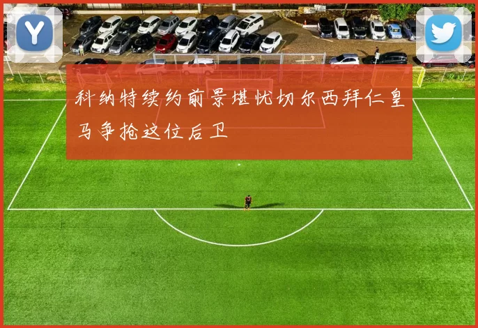 科纳特续约前景堪忧切尔西拜仁皇马争抢这位后卫