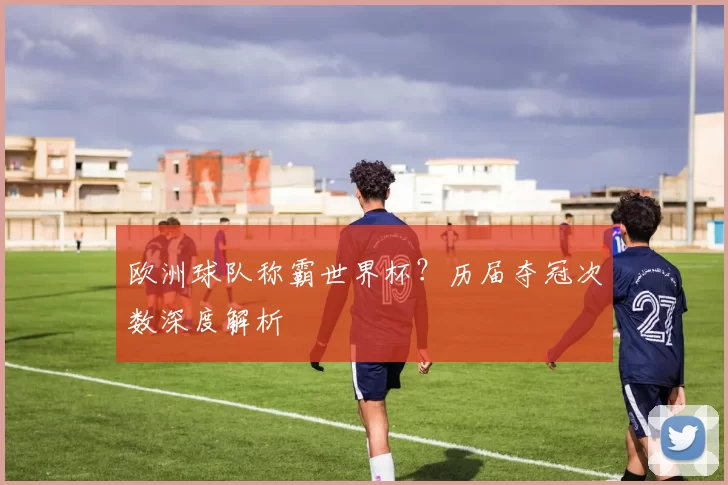 欧洲球队称霸世界杯？历届夺冠次数深度解析