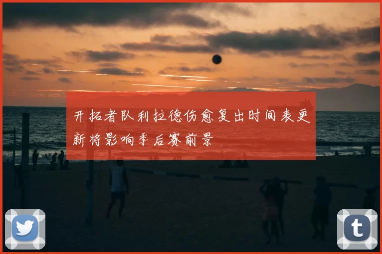 开拓者队利拉德伤愈复出时间表更新将影响季后赛前景