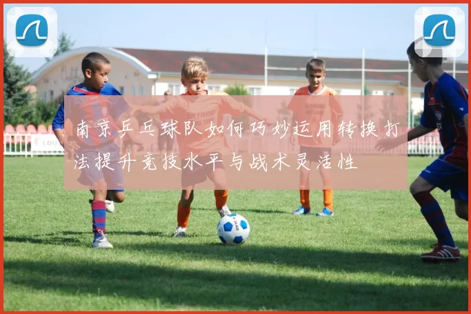 南京乒乓球队如何巧妙运用转换打法提升竞技水平与战术灵活性