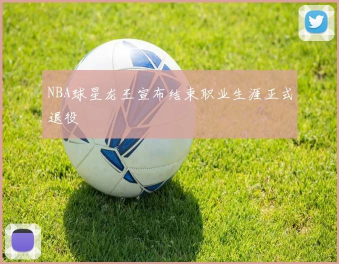 NBA球星龙王宣布结束职业生涯正式退役