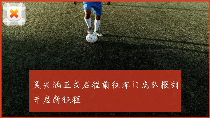 吴兴涵正式启程前往津门虎队报到开启新征程