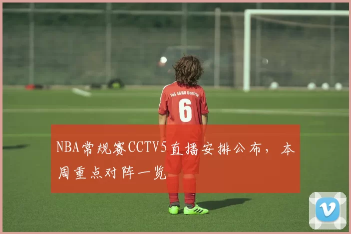 NBA常规赛CCTV5直播安排公布，本周重点对阵一览