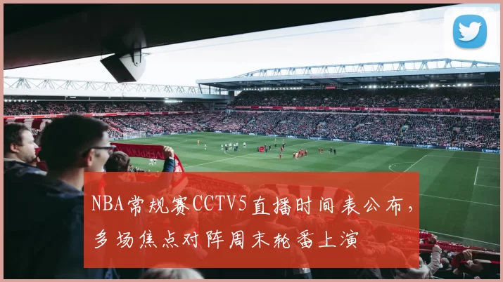 NBA常规赛CCTV5直播时间表公布，多场焦点对阵周末轮番上演
