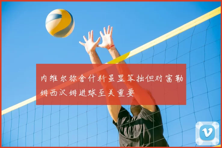 内维尔称舍什科虽显笨拙但对富勒姆西汉姆进球至关重要