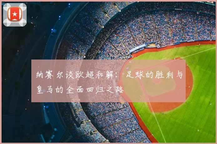 纳赛尔谈欧超和解:足球的胜利与皇马的全面回归之路