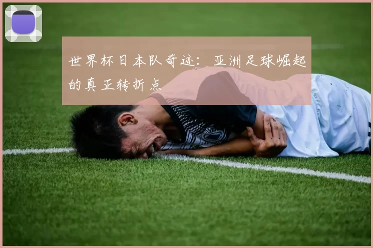 世界杯日本队奇迹:亚洲足球崛起的真正转折点